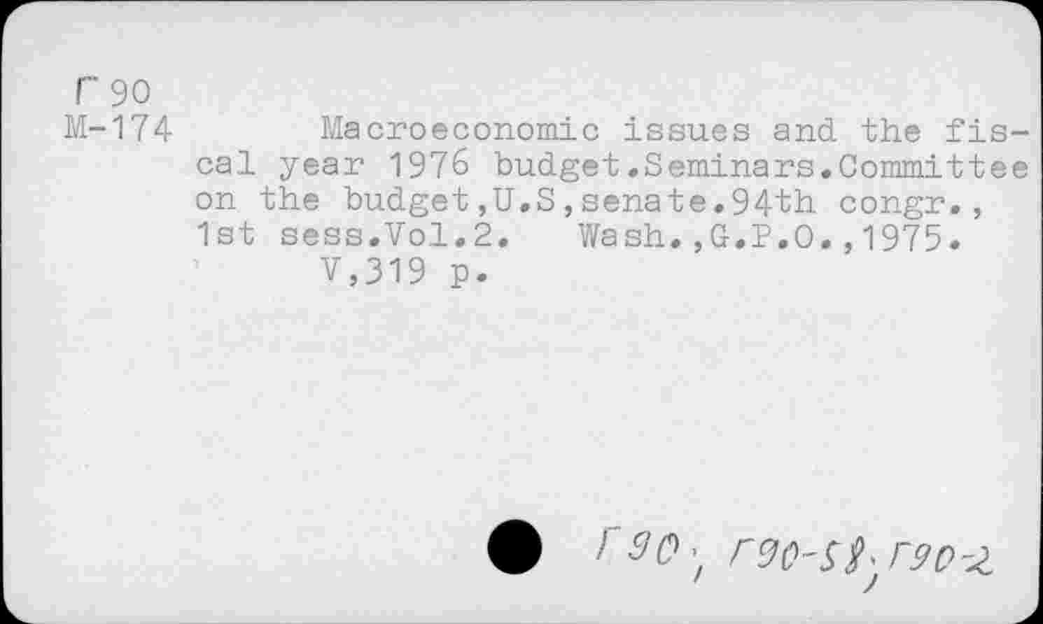 ﻿r 90
M-174 Macroeconomic issues and the fiscal year 1976 budget.Seminars.Committee on the budget,U.S,senate.94th congr., 1st sess.Vol.2. Wash.,G.P.O.,1975.
V,319 p.
• HW; rgo-ss/aozi